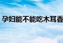 孕婦能不能吃木耳香菇（孕婦能不能吃木耳）