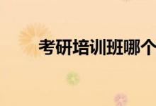 考研培訓(xùn)班哪個好（怎么選擇最佳）
