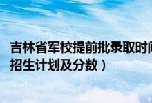 吉林省軍校提前批錄取時間（2022年全國提前批軍校在吉林招生計劃及分?jǐn)?shù)）