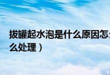 拔罐起水泡是什么原因怎么預(yù)防（拔罐起水泡是什么原因怎么處理）