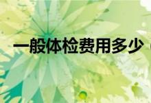 一般體檢費(fèi)用多少（一般體檢費(fèi)用多少錢）