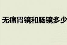 無痛胃鏡和腸鏡多少錢（無痛腸鏡要多少錢）