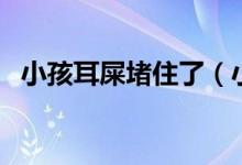 小孩耳屎堵住了（小孩耳屎堵住了怎么辦）