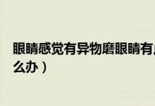 眼睛感覺有異物磨眼睛有點發(fā)熱（眼睛感覺有異物磨眼睛怎么辦）