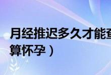 月經(jīng)推遲多久才能查出早孕（月經(jīng)推遲多久才算懷孕）