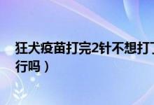 狂犬疫苗打完2針不想打了（狂犬疫苗打了兩針了不想打了行嗎）