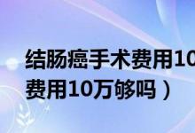 結(jié)腸癌手術(shù)費(fèi)用10萬(wàn)報(bào)銷(xiāo)多少（結(jié)腸癌手術(shù)費(fèi)用10萬(wàn)夠嗎）