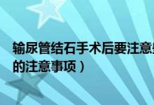 輸尿管結(jié)石手術(shù)后要注意些什么（輸尿管結(jié)石手術(shù)之后需要的注意事項(xiàng)）