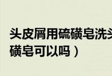 頭皮屑用硫磺皂洗頭發(fā)正確方法（頭皮屑用硫磺皂可以嗎）