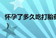 懷孕了多久吃打胎藥（懷孕多久適合吃打胎藥）