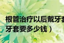 根管治療以后戴牙套多少錢（根管治療后帶個(gè)牙套要多少錢）