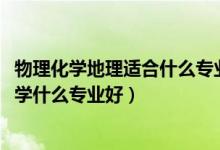 物理化學(xué)地理適合什么專業(yè)（2022新高考女生物理化學(xué)地理學(xué)什么專業(yè)好）