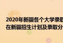 2020年新疆各個大學錄取分數(shù)線（2022年全國提前批大學在新疆招生計劃及錄取分數(shù)線）