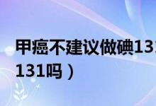 甲癌不建議做碘131的原因（甲癌不建議做碘131嗎）