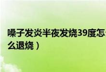 嗓子發(fā)炎半夜發(fā)燒39度怎么退燒（喉嚨發(fā)炎反復(fù)發(fā)燒39.5怎么退燒）