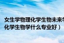 女生學物理化學生物未來學什么專業(yè)（2022新高考女生物理化學生物學什么專業(yè)好）