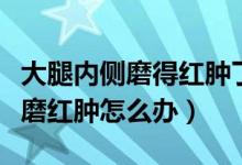 大腿內(nèi)側(cè)磨得紅腫了怎么辦（大腿內(nèi)側(cè)被內(nèi)褲磨紅腫怎么辦）