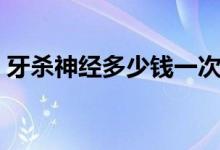 牙殺神經(jīng)多少錢一次（殺神經(jīng)一顆牙多少錢）