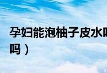 孕婦能泡柚子皮水嗎（柚子皮泡水孕婦可以喝嗎）
