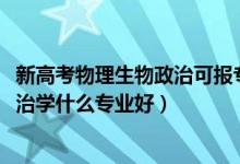 新高考物理生物政治可報(bào)專業(yè)（2022新高考女生物理生物政治學(xué)什么專業(yè)好）