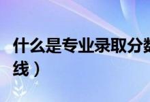 什么是專(zhuān)業(yè)錄取分?jǐn)?shù)線（什么是專(zhuān)業(yè)錄取分?jǐn)?shù)線）