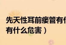 先天性耳前瘺管有什么風(fēng)險(xiǎn)（先天性耳前瘺管有什么危害）