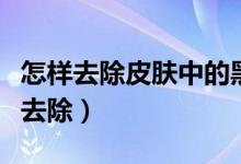 怎樣去除皮膚中的黑色素（皮膚上黑色素怎么去除）