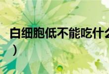 白細(xì)胞低不能吃什么藥（白細(xì)胞低不能吃什么）