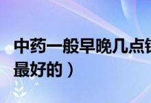 中藥一般早晚幾點(diǎn)鐘喝比較好（中藥幾點(diǎn)鐘喝最好的）
