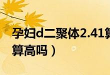 孕婦d二聚體2.41算高嗎（孕婦D二聚體2.22算高嗎）