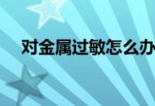 對(duì)金屬過(guò)敏怎么辦（如何治療金屬過(guò)敏）