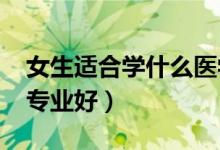 女生適合學(xué)什么醫(yī)學(xué)專業(yè)2022（女生學(xué)什么專業(yè)好）
