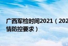 廣西軍檢時間2021（2022廣西軍隊院校軍檢時間安排和疫情防控要求）