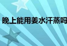 晚上能用姜水汗蒸嗎（晚上能用姜水泡腳嗎）