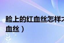 臉上的紅血絲怎樣才能去除（可以怎么改善紅血絲）