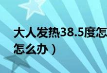 大人發(fā)熱38.5度怎么辦（大人發(fā)熱38度以上怎么辦）