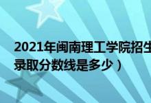 2021年閩南理工學院招生計劃（2021年閩南理工學院各省錄取分數(shù)線是多少）