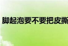 腳起泡要不要把皮撕掉（腳起泡要不要挑破）