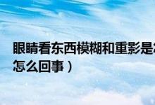 眼睛看東西模糊和重影是怎么回事（眼晴看東西模糊有重影怎么回事）