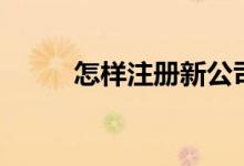 怎樣注冊(cè)新公司（怎么注冊(cè)公司）