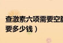 查激素六項(xiàng)需要空腹多長(zhǎng)時(shí)間（查激素六項(xiàng)需要多少錢）