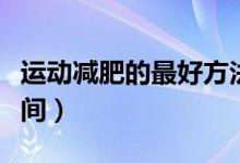 運(yùn)動(dòng)減肥的最好方法視頻（運(yùn)動(dòng)減肥的最佳時(shí)間）