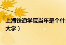 上海鐵道學院當年是個什么檔次（上海鐵道學院現(xiàn)在叫什么大學）