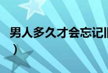 男人多久才會(huì)忘記舊情人（男人多久才算正常）