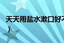 天天用鹽水漱口好不好（天天用鹽水漱口好嗎）
