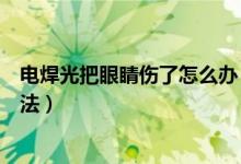 電焊光把眼睛傷了怎么辦（被電焊光傷了眼睛簡(jiǎn)單有效的方法）