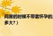 同房的時(shí)候不帶套懷孕的幾率有多大（不帶套懷孕的幾率有多大?）