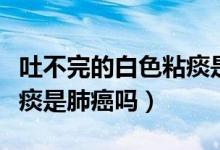 吐不完的白色粘痰是肺癌嗎（吐不完的白色粘痰是肺癌嗎）