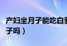產(chǎn)婦坐月子能吃白蘿卜嗎（產(chǎn)婦坐月子能吃橙子嗎）