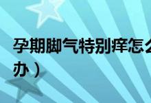 孕期腳氣特別癢怎么辦（孕期腳氣特別癢怎么辦）